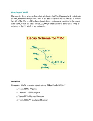 Genealogy of Mo-99
The complex decay scheme shown below indicates that Mo-99 decays by b- emission to
Tc-99m, the metastable (excited) state of Tc. The half-life of the Mo-99 is 67 hr and the
half-life of Tc-99m is 6.02 hr. From there it decays by isomeric transition to the ground
state, Tc-99, which has a half-life of 220,000 yr. The final step is decay of Tc-99 by b-
emission to Ru-99, which is not radioactive.
Question # 1
Why does a Mo/Tc generator contain almost 50 lb of lead shielding?
a. To shield Mo-99 parent
b. To shield Tc-99m daughter
c. To shield Tc-99g granddaughter
d. To shield Ru-99 great granddaughter
 