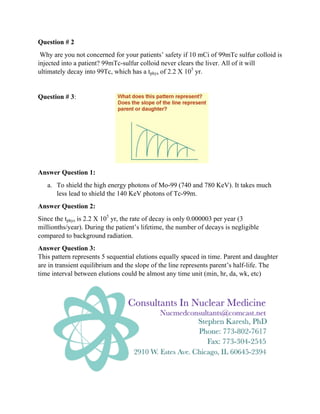 Question # 2
Why are you not concerned for your patients’ safety if 10 mCi of 99mTc sulfur colloid is
injected into a patient? 99mTc-sulfur colloid never clears the liver. All of it will
ultimately decay into 99Tc, which has a tphys of 2.2 X 105
yr.
Question # 3:
Answer Question 1:
a. To shield the high energy photons of Mo-99 (740 and 780 KeV). It takes much
less lead to shield the 140 KeV photons of Tc-99m.
Answer Question 2:
Since the tphys is 2.2 X 105
yr, the rate of decay is only 0.000003 per year (3
millionths/year). During the patient’s lifetime, the number of decays is negligible
compared to background radiation.
Answer Question 3:
This pattern represents 5 sequential elutions equally spaced in time. Parent and daughter
are in transient equilibrium and the slope of the line represents parent’s half-life. The
time interval between elutions could be almost any time unit (min, hr, da, wk, etc)
 
