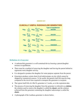 ANSWER KEY
Definition of a Generator
• A radionuclide generator is a self-contained device housing a parent/daughter
mixture in equilibrium.
• There must be a method of removing the daughter and leaving the parent behind to
regenerate more daughter activity.
• It is designed to produce the daughter for some purpose separate from the parent.
• Generators produce certain short-lived radioisotopes on-site which cannot be
shipped by commercial sources. To be useful, the parent's half-life must be long
compared to the travel time required to transport the generator to recipient.
• The typical shelf-life of a Mo/Tc generator is 2 weeks, as is the expiration date.
• The process of removing the daughter from the generator is referred to as elution;
the solution used to remove the daughter is called the eluent; and the solution
collected from the generator containing the daughter radioisotope is called the
eluate.
• A photograph of the Lantheus generator is shown below.
 