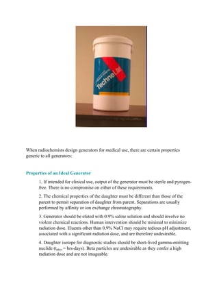 When radiochemists design generators for medical use, there are certain properties
generic to all generators:
Properties of an Ideal Generator
1. If intended for clinical use, output of the generator must be sterile and pyrogen-
free. There is no compromise on either of these requirements.
2. The chemical properties of the daughter must be different than those of the
parent to permit separation of daughter from parent. Separations are usually
performed by affinity or ion exchange chromatography.
3. Generator should be eluted with 0.9% saline solution and should involve no
violent chemical reactions. Human intervention should be minimal to minimize
radiation dose. Eluents other than 0.9% NaCl may require tedious pH adjustment,
associated with a significant radiation dose, and are therefore undesirable.
4. Daughter isotope for diagnostic studies should be short-lived gamma-emitting
nuclide (tphys = hrs-days). Beta particles are undesirable as they confer a high
radiation dose and are not imageable.
 