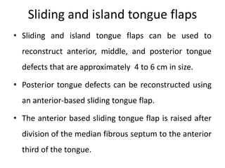 Sliding and island tongue flaps
• Sliding and island tongue flaps can be used to
reconstruct anterior, middle, and posterior tongue
defects that are approximately 4 to 6 cm in size.
• Posterior tongue defects can be reconstructed using
an anterior-based sliding tongue flap.
• The anterior based sliding tongue flap is raised after
division of the median fibrous septum to the anterior
third of the tongue.
 