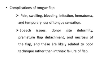 • Complications of tongue flap
 Pain, swelling, bleeding, infection, hematoma,
and temporary loss of tongue sensation.
 Speech issues, donor site deformity,
premature flap detachment, and necrosis of
the flap, and these are likely related to poor
technique rather than intrinsic failure of flap.
 