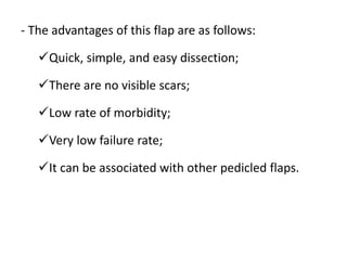 - The advantages of this flap are as follows:
Quick, simple, and easy dissection;
There are no visible scars;
Low rate of morbidity;
Very low failure rate;
It can be associated with other pedicled flaps.
 