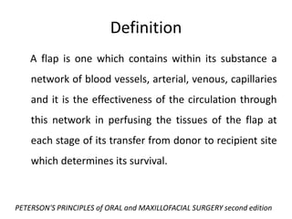 A flap is one which contains within its substance a
network of blood vessels, arterial, venous, capillaries
and it is the effectiveness of the circulation through
this network in perfusing the tissues of the flap at
each stage of its transfer from donor to recipient site
which determines its survival.
Definition
PETERSON'S PRINCIPLES of ORAL and MAXILLOFACIAL SURGERY second edition
 
