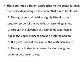 • There are three different approaches to the buccal fat pad,
the choice depending on the defect that has to be closed:
1. Through a vertical incision slightly lateral to the
anterior border of the mandibular ascending ramus.
2. Through the elevation of a lateral mucoperiosteal
flap in the upper molar region and a lateral incision
of the periosteum at the level of the vestibular sulcus.
3. Through a horizontal mucosal incision along the
superior vestibular sulcus.
 