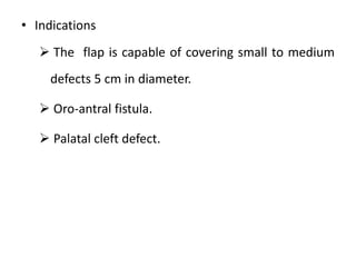 • Indications
 The flap is capable of covering small to medium
defects 5 cm in diameter.
 Oro-antral fistula.
 Palatal cleft defect.
 