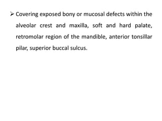  Covering exposed bony or mucosal defects within the
alveolar crest and maxilla, soft and hard palate,
retromolar region of the mandible, anterior tonsillar
pilar, superior buccal sulcus.
 
