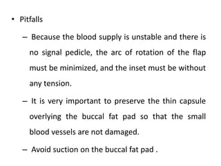 • Pitfalls
– Because the blood supply is unstable and there is
no signal pedicle, the arc of rotation of the flap
must be minimized, and the inset must be without
any tension.
– It is very important to preserve the thin capsule
overlying the buccal fat pad so that the small
blood vessels are not damaged.
– Avoid suction on the buccal fat pad .
 