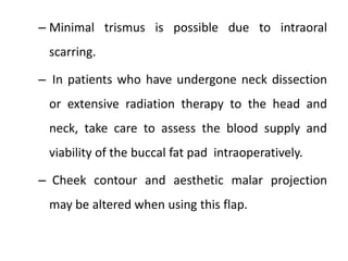 – Minimal trismus is possible due to intraoral
scarring.
– In patients who have undergone neck dissection
or extensive radiation therapy to the head and
neck, take care to assess the blood supply and
viability of the buccal fat pad intraoperatively.
– Cheek contour and aesthetic malar projection
may be altered when using this flap.
 