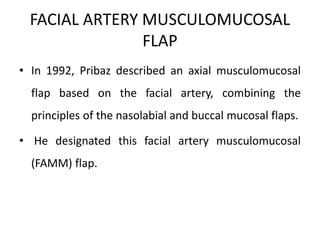 FACIAL ARTERY MUSCULOMUCOSAL
FLAP
• In 1992, Pribaz described an axial musculomucosal
flap based on the facial artery, combining the
principles of the nasolabial and buccal mucosal flaps.
• He designated this facial artery musculomucosal
(FAMM) flap.
 