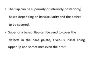 • The flap can be superiorly or inferiorly(posteriorly)
based depending on its vascularity and the defect
to be covered.
• Superiorly based flap can be used to cover the
defects in the hard palate, alveolus, nasal lining,
upper lip and sometimes even the orbit.
 