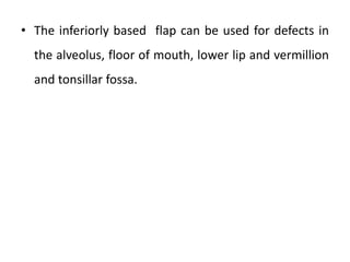 • The inferiorly based flap can be used for defects in
the alveolus, floor of mouth, lower lip and vermillion
and tonsillar fossa.
 