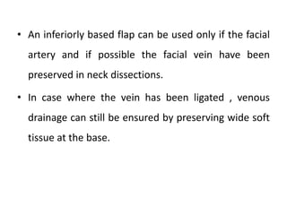 • An inferiorly based flap can be used only if the facial
artery and if possible the facial vein have been
preserved in neck dissections.
• In case where the vein has been ligated , venous
drainage can still be ensured by preserving wide soft
tissue at the base.
 