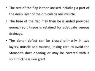 • The rest of the flap is then incised including a part of
the deep layer of the orbicularis oris muscle.
• The base of the flap may then be islanded provided
enough soft tissue is retained for adequate venous
drainage.
• The donor defect can be closed primarily in two
layers, muscle and mucosa, taking care to avoid the
Stenson’s duct opening or may be covered with a
split thickness skin graft
 