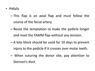 • Pitfalls
– This flap is an axial flap and must follow the
course of the facial artery.
– Resist the temptation to make the pedicle longer
and inset the FAMM flap without any tension.
– A bite block should be used for 10 days to prevent
injury to the pedicle if it crosses over molar teeth.
– When suturing the donor site, pay attention to
Stenson’s duct.
 