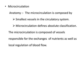 • Microcirculation
Anatomy :- The microcirculation is composed by
 Smallest vessels in the circulatory system.
 Microcirculation defines absolute classification.
The microcirculation is composed of vessels
responsible for the exchanges of nutrients as well as
local regulation of blood flow.
 