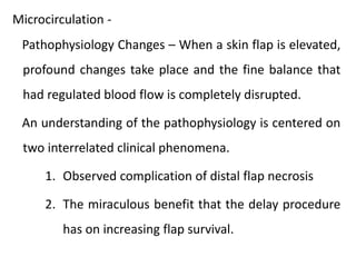 Pathophysiology Changes – When a skin flap is elevated,
profound changes take place and the fine balance that
had regulated blood flow is completely disrupted.
An understanding of the pathophysiology is centered on
two interrelated clinical phenomena.
1. Observed complication of distal flap necrosis
2. The miraculous benefit that the delay procedure
has on increasing flap survival.
Microcirculation -
 
