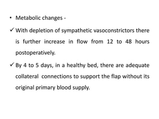 • Metabolic changes -
 With depletion of sympathetic vasoconstrictors there
is further increase in flow from 12 to 48 hours
postoperatively.
 By 4 to 5 days, in a healthy bed, there are adequate
collateral connections to support the flap without its
original primary blood supply.
 