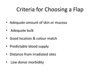 Criteria for Choosing a Flap
• Adequate amount of skin or mucosa
• Adequate bulk
• Good location & colour match
• Predictable blood supply
• Distance from irradiated sites
• Low donor morbidity
 