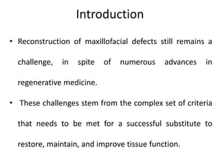 Introduction
• Reconstruction of maxillofacial defects still remains a
challenge, in spite of numerous advances in
regenerative medicine.
• These challenges stem from the complex set of criteria
that needs to be met for a successful substitute to
restore, maintain, and improve tissue function.
 