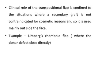 • Clinical role of the transpositional flap is confined to
the situations where a secondary graft is not
contraindicated for cosmetic reasons and so it is used
mainly out side the face.
• Example – Limbarg’s rhomboid flap ( where the
donar defect close directly)
 