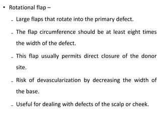 • Rotational flap –
₋ Large flaps that rotate into the primary defect.
₋ The flap circumference should be at least eight times
the width of the defect.
₋ This flap usually permits direct closure of the donor
site.
₋ Risk of devascularization by decreasing the width of
the base.
₋ Useful for dealing with defects of the scalp or cheek.
 