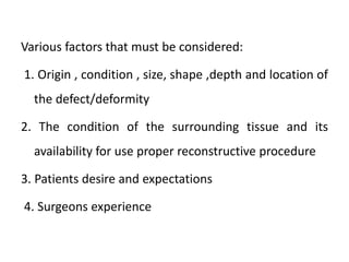 Various factors that must be considered:
1. Origin , condition , size, shape ,depth and location of
the defect/deformity
2. The condition of the surrounding tissue and its
availability for use proper reconstructive procedure
3. Patients desire and expectations
4. Surgeons experience
 