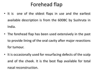 Forehead flap
• It is one of the oldest flaps in use and the earliest
available description is from the 600BC by Sushruta in
India.
• The forehead flap has been used extensively in the past
to provide lining of the oral cavity after major resections
for tumour.
• It is occasionally used for resurfacing defects of the scalp
and of the cheek. It is the best flap available for total
nasal reconstruction.
 