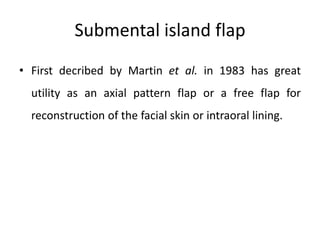 Submental island flap
• First decribed by Martin et al. in 1983 has great
utility as an axial pattern flap or a free flap for
reconstruction of the facial skin or intraoral lining.
 