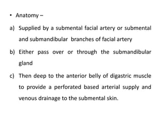 • Anatomy –
a) Supplied by a submental facial artery or submental
and submandibular branches of facial artery
b) Either pass over or through the submandibular
gland
c) Then deep to the anterior belly of digastric muscle
to provide a perforated based arterial supply and
venous drainage to the submental skin.
 