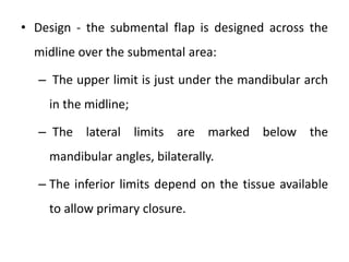 • Design - the submental flap is designed across the
midline over the submental area:
– The upper limit is just under the mandibular arch
in the midline;
– The lateral limits are marked below the
mandibular angles, bilaterally.
– The inferior limits depend on the tissue available
to allow primary closure.
 
