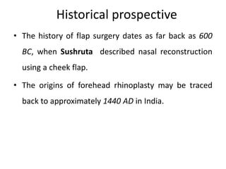Historical prospective
• The history of flap surgery dates as far back as 600
BC, when Sushruta described nasal reconstruction
using a cheek flap.
• The origins of forehead rhinoplasty may be traced
back to approximately 1440 AD in India.
 