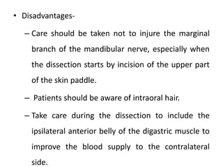 • Disadvantages-
– Care should be taken not to injure the marginal
branch of the mandibular nerve, especially when
the dissection starts by incision of the upper part
of the skin paddle.
– Patients should be aware of intraoral hair.
– Take care during the dissection to include the
ipsilateral anterior belly of the digastric muscle to
improve the blood supply to the contralateral
side.
 