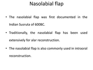 Nasolabial flap
• The nasolabial flap was first documented in the
Indian Susruta of 600BC.
• Traditionally, the nasolabial flap has been used
extensively for alar reconstruction.
• The nasolabial flap is also commonly used in intraoral
reconstruction.
 