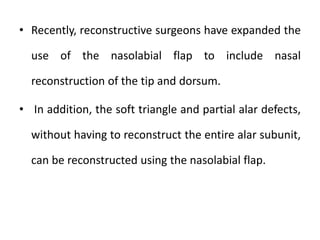 • Recently, reconstructive surgeons have expanded the
use of the nasolabial flap to include nasal
reconstruction of the tip and dorsum.
• In addition, the soft triangle and partial alar defects,
without having to reconstruct the entire alar subunit,
can be reconstructed using the nasolabial flap.
 