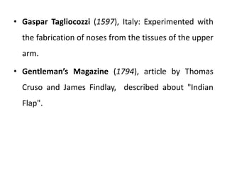 • Gaspar Tagliocozzi (1597), Italy: Experimented with
the fabrication of noses from the tissues of the upper
arm.
• Gentleman’s Magazine (1794), article by Thomas
Cruso and James Findlay, described about "Indian
Flap".
 