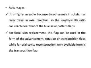 • Advantages-
 It is highly versatile because blood vessels in subdermal
layer travel in axial direction, so the length/width ratio
can reach near that of the true axial-pattern flaps.
 For facial skin replacement, this flap can be used in the
form of the advancement, rotation or transposition flaps
while for oral cavity reconstruction; only available form is
the transposition flap.
 