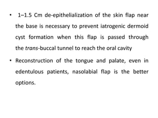 • 1–1.5 Cm de-epithelialization of the skin flap near
the base is necessary to prevent iatrogenic dermoid
cyst formation when this flap is passed through
the trans-buccal tunnel to reach the oral cavity
• Reconstruction of the tongue and palate, even in
edentulous patients, nasolabial flap is the better
options.
 