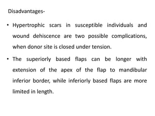 • Hypertrophic scars in susceptible individuals and
wound dehiscence are two possible complications,
when donor site is closed under tension.
• The superiorly based flaps can be longer with
extension of the apex of the flap to mandibular
inferior border, while inferiorly based flaps are more
limited in length.
Disadvantages-
 