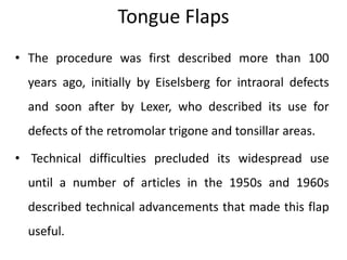 Tongue Flaps
• The procedure was first described more than 100
years ago, initially by Eiselsberg for intraoral defects
and soon after by Lexer, who described its use for
defects of the retromolar trigone and tonsillar areas.
• Technical difficulties precluded its widespread use
until a number of articles in the 1950s and 1960s
described technical advancements that made this flap
useful.
 