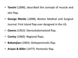 • Tansini (1896), described the concept of muscle and
skin flap.
• George Monks (1898), Boston Medical and Surgical
Journal: First island flap ever designed in the US.
• Owens (1952): Stenocledomastoid flap.
• Conley (1960): Regional flaps.
• Bakamjian (1965): Deltopectoralis flap.
• Ariyan & Biller (1977): Pectoralis flap.
 