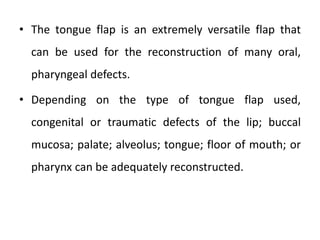 • The tongue flap is an extremely versatile flap that
can be used for the reconstruction of many oral,
pharyngeal defects.
• Depending on the type of tongue flap used,
congenital or traumatic defects of the lip; buccal
mucosa; palate; alveolus; tongue; floor of mouth; or
pharynx can be adequately reconstructed.
 