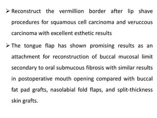  Reconstruct the vermillion border after lip shave
procedures for squamous cell carcinoma and veruccous
carcinoma with excellent esthetic results
 The tongue flap has shown promising results as an
attachment for reconstruction of buccal mucosal limit
secondary to oral submucous fibrosis with similar results
in postoperative mouth opening compared with buccal
fat pad grafts, nasolabial fold flaps, and split-thickness
skin grafts.
 