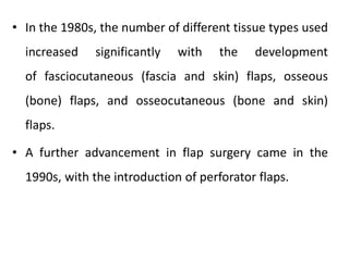 • In the 1980s, the number of different tissue types used
increased significantly with the development
of fasciocutaneous (fascia and skin) flaps, osseous
(bone) flaps, and osseocutaneous (bone and skin)
flaps.
• A further advancement in flap surgery came in the
1990s, with the introduction of perforator flaps.
 