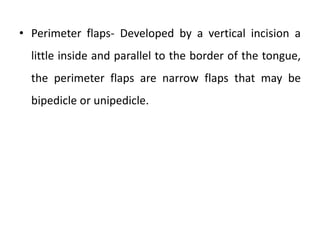 • Perimeter flaps- Developed by a vertical incision a
little inside and parallel to the border of the tongue,
the perimeter flaps are narrow flaps that may be
bipedicle or unipedicle.
 