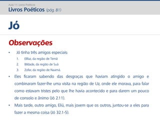 Observações
• Jó tinha três amigos especiais:
1. Elifaz, da região de Temã
2. Bildade, da região de Suá
3. Zofar, da região de Naamá.
• Eles ficaram sabendo das desgraças que haviam atingido o amigo e
combinaram fazer-lhe uma visita na região de Uz, onde ele morava, para falar
como estavam tristes pelo que lhe havia acontecido e para darem um pouco
de consolo e ânimo (Jó 2.11).
• Mais tarde, outro amigo, Eliú, mais jovem que os outros, juntou-se a eles para
fazer a mesma coisa (Jó 32.1-5).
Jó
Aula 11: Livros Poéticos
Livros Poéticos (pág. 81)
 