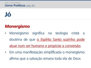 Monergismo
• Monergismo significa na teologia cristã a
doutrina de que o Espírito Santo sozinho pode
atuar num ser humano e propiciar a conversão.
• Em uma manifestação simplificada o monergismo
afirma que a salvação emana toda ela de Deus
Jó
Aula 11: Livros Poéticos
Livros Poéticos (pág. 82)
 