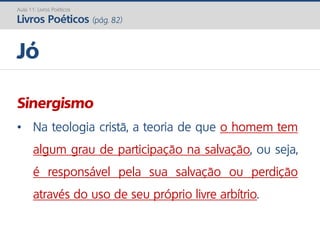 Sinergismo
• Na teologia cristã, a teoria de que o homem tem
algum grau de participação na salvação, ou seja,
é responsável pela sua salvação ou perdição
através do uso de seu próprio livre arbítrio.
Jó
Aula 11: Livros Poéticos
Livros Poéticos (pág. 82)
 