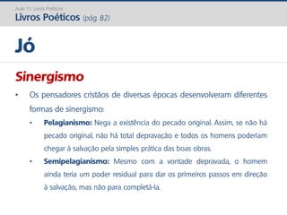 Sinergismo
• Os pensadores cristãos de diversas épocas desenvolveram diferentes
formas de sinergismo:
• Pelagianismo: Nega a existência do pecado original. Assim, se não há
pecado original, não há total depravação e todos os homens poderiam
chegar à salvação pela simples prática das boas obras.
• Semipelagianismo: Mesmo com a vontade depravada, o homem
ainda teria um poder residual para dar os primeiros passos em direção
à salvação, mas não para completá-la.
Jó
Aula 11: Livros Poéticos
Livros Poéticos (pág. 82)
 