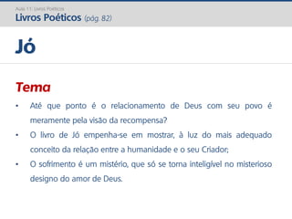 Tema
• Até que ponto é o relacionamento de Deus com seu povo é
meramente pela visão da recompensa?
• O livro de Jó empenha-se em mostrar, à luz do mais adequado
conceito da relação entre a humanidade e o seu Criador;
• O sofrimento é um mistério, que só se torna inteligível no misterioso
designo do amor de Deus.
Jó
Aula 11: Livros Poéticos
Livros Poéticos (pág. 82)
 